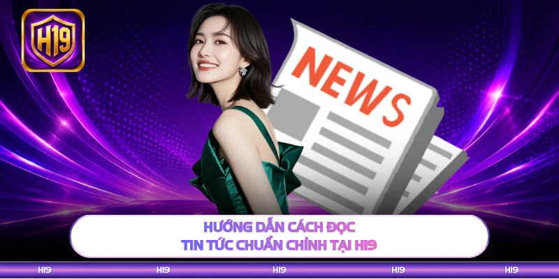 Hướng dẫn cách đọc tin tức chuẩn chỉnh tại H19